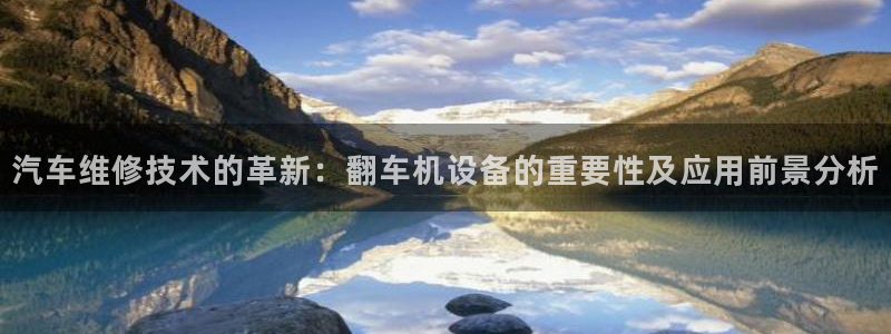 天宏娱乐董事长简历：汽车维修技术的革新：翻车机设备的重要性及