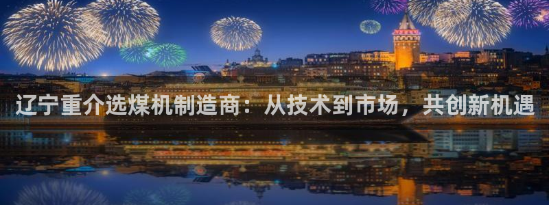 天宏娱乐小刘叔：辽宁重介选煤机制造商：从技术到市场，共创新机