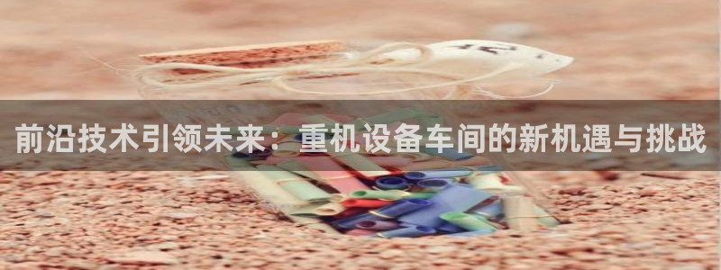 天宏娱乐小号怎么玩视频：前沿技术引领未来：重机设备车间的新机