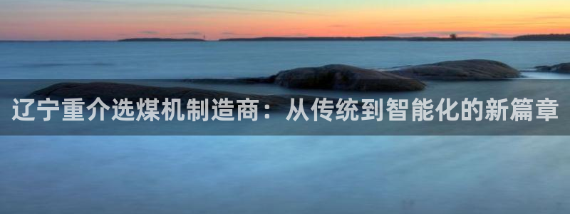 天宏娱乐张叔：辽宁重介选煤机制造商：从传统到智能化的新篇章